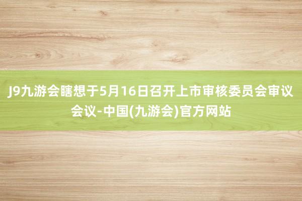 J9九游会瞎想于5月16日召开上市审核委员会审议会议-中国(九游会)官方网站