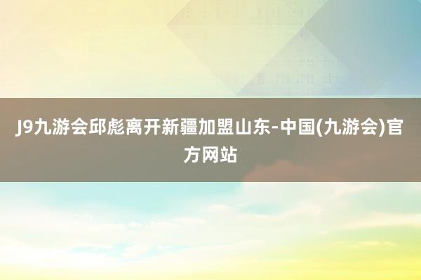 J9九游会邱彪离开新疆加盟山东-中国(九游会)官方网站