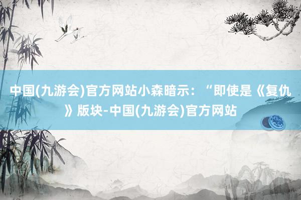 中国(九游会)官方网站小森暗示：“即使是《复仇》版块-中国(九游会)官方网站