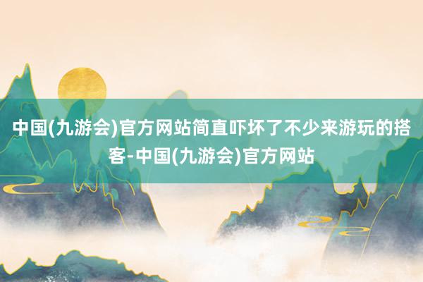 中国(九游会)官方网站简直吓坏了不少来游玩的搭客-中国(九游会)官方网站