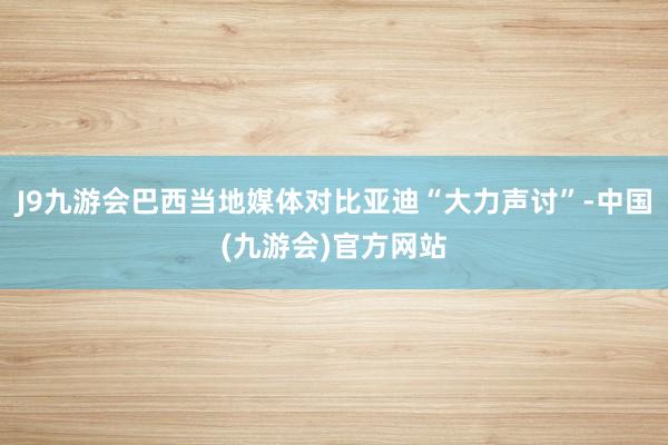 J9九游会巴西当地媒体对比亚迪“大力声讨”-中国(九游会)官方网站