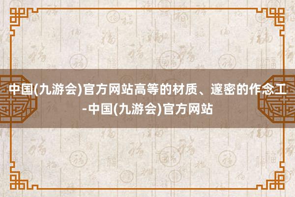 中国(九游会)官方网站高等的材质、邃密的作念工-中国(九游会)官方网站