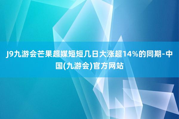 J9九游会芒果超媒短短几日大涨超14%的同期-中国(九游会)官方网站