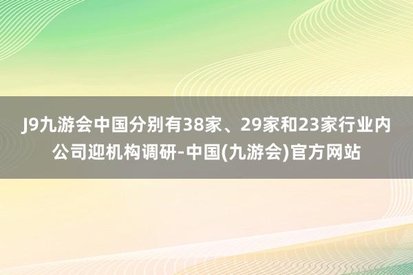 J9九游会中国分别有38家、29家和23家行业内公司迎机构调研-中国(九游会)官方网站