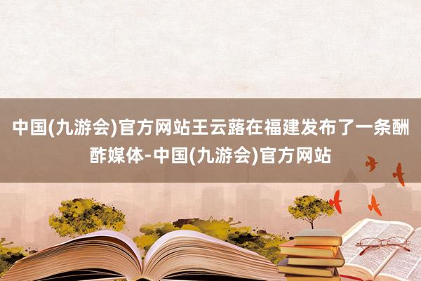 中国(九游会)官方网站王云蕗在福建发布了一条酬酢媒体-中国(九游会)官方网站