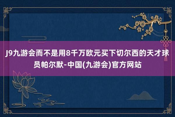 J9九游会而不是用8千万欧元买下切尔西的天才球员帕尔默-中国(九游会)官方网站