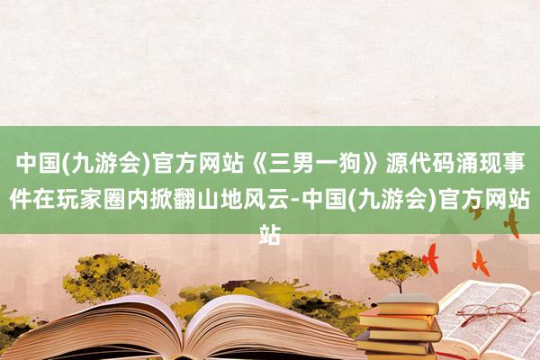 中国(九游会)官方网站《三男一狗》源代码涌现事件在玩家圈内掀翻山地风云-中国(九游会)官方网站