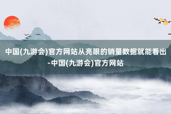 中国(九游会)官方网站从亮眼的销量数据就能看出-中国(九游会)官方网站