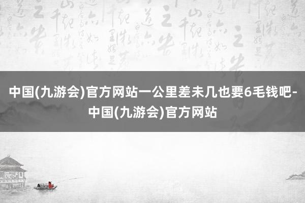 中国(九游会)官方网站一公里差未几也要6毛钱吧-中国(九游会)官方网站