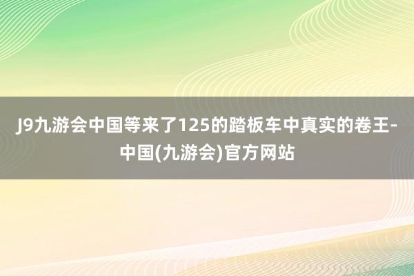 J9九游会中国等来了125的踏板车中真实的卷王-中国(九游会)官方网站