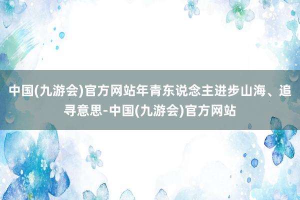 中国(九游会)官方网站年青东说念主进步山海、追寻意思-中国(九游会)官方网站