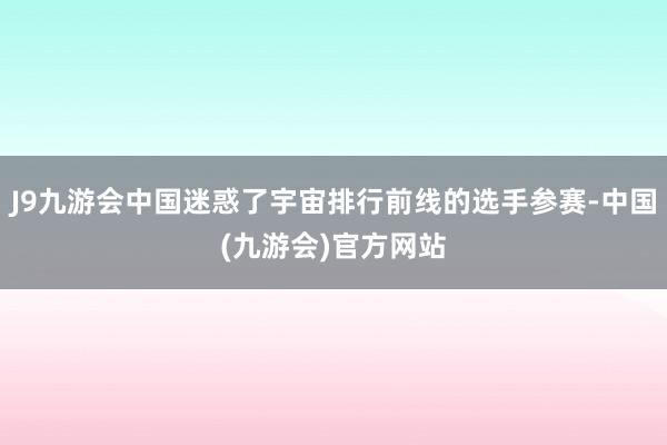 J9九游会中国迷惑了宇宙排行前线的选手参赛-中国(九游会)官方网站