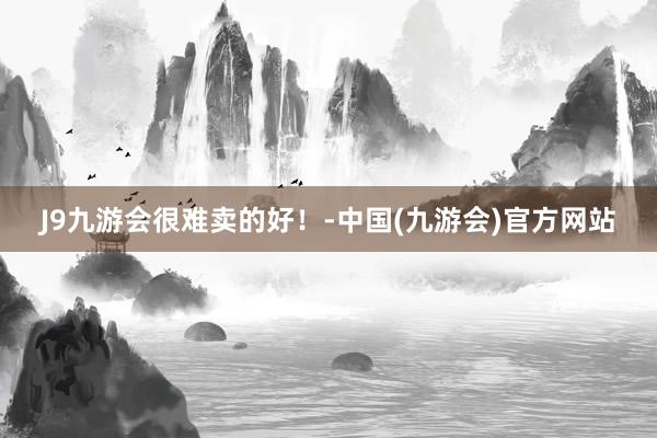 J9九游会很难卖的好！-中国(九游会)官方网站