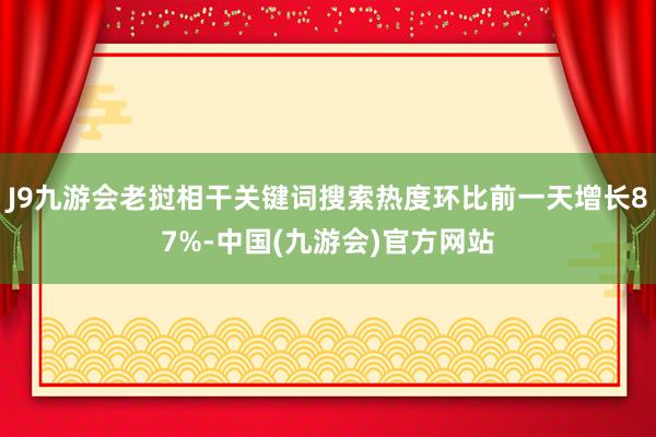 J9九游会老挝相干关键词搜索热度环比前一天增长87%-中国(九游会)官方网站