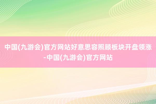 中国(九游会)官方网站好意思容照顾板块开盘领涨-中国(九游会)官方网站