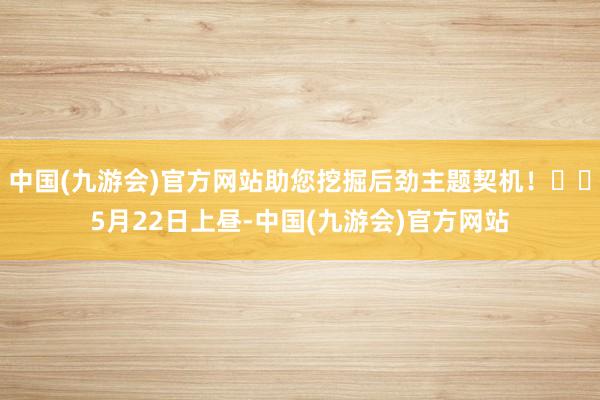 中国(九游会)官方网站助您挖掘后劲主题契机！		5月22日上昼-中国(九游会)官方网站