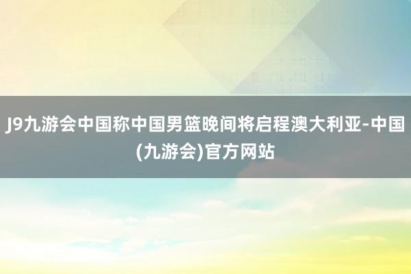 J9九游会中国称中国男篮晚间将启程澳大利亚-中国(九游会)官方网站