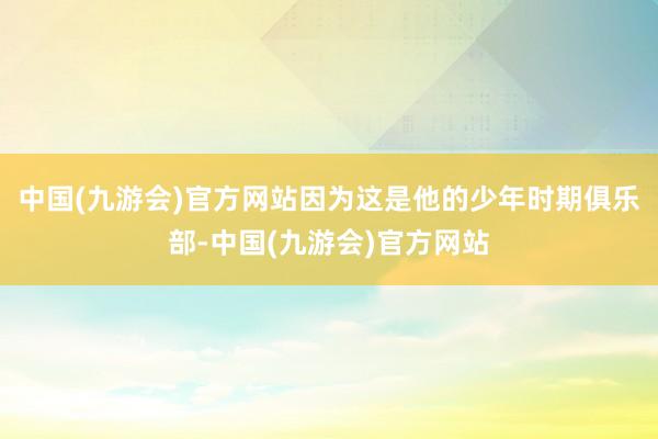 中国(九游会)官方网站因为这是他的少年时期俱乐部-中国(九游会)官方网站