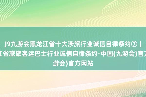 J9九游会黑龙江省十大涉旅行业诚信自律条约⑦｜黑龙江省旅旅客运巴士行业诚信自律条约-中国(九游会)官方网站