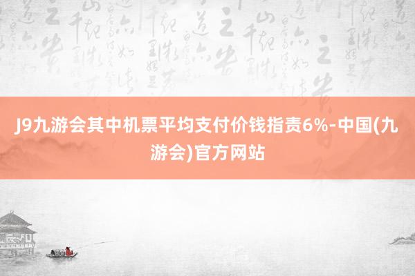 J9九游会其中机票平均支付价钱指责6%-中国(九游会)官方网站