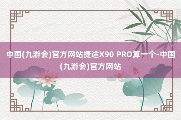 中国(九游会)官方网站捷途X90 PRO算一个-中国(九游会)官方网站