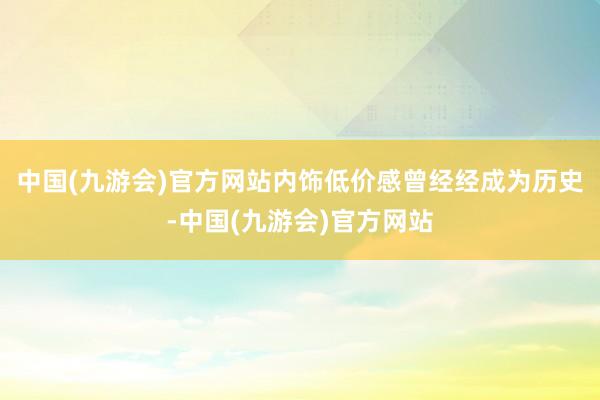 中国(九游会)官方网站内饰低价感曾经经成为历史-中国(九游会)官方网站