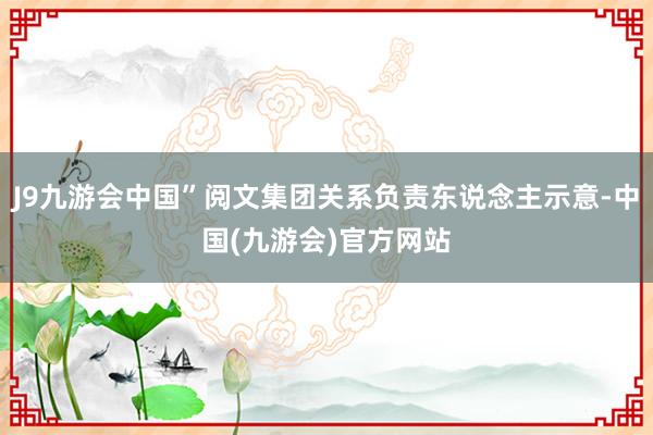 J9九游会中国”阅文集团关系负责东说念主示意-中国(九游会)官方网站