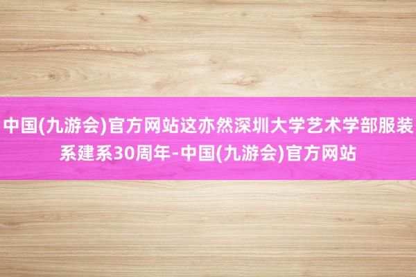 中国(九游会)官方网站这亦然深圳大学艺术学部服装系建系30周年-中国(九游会)官方网站