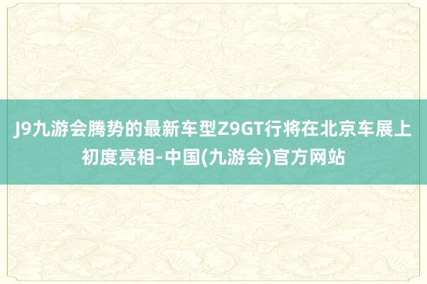 J9九游会腾势的最新车型Z9GT行将在北京车展上初度亮相-中国(九游会)官方网站