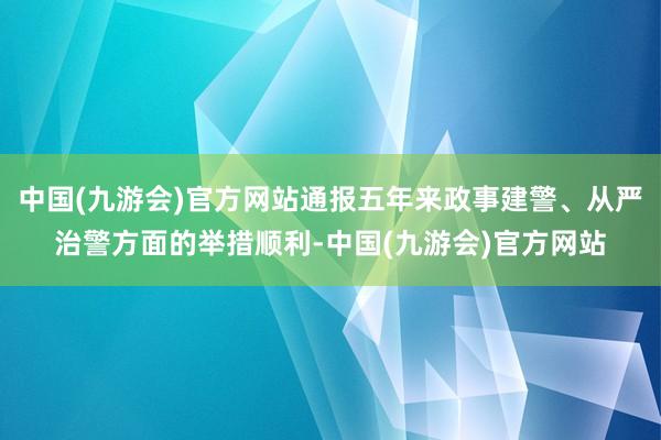 中国(九游会)官方网站通报五年来政事建警、从严治警方面的举措顺利-中国(九游会)官方网站