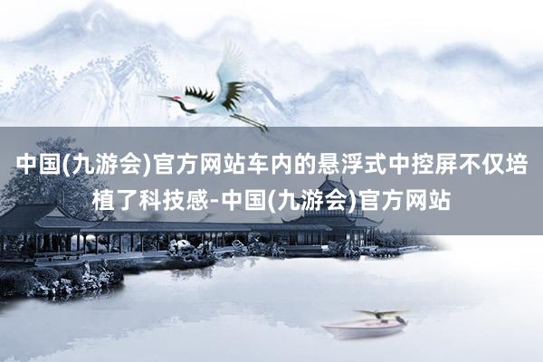 中国(九游会)官方网站车内的悬浮式中控屏不仅培植了科技感-中国(九游会)官方网站