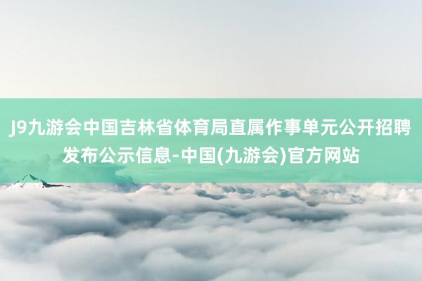 J9九游会中国吉林省体育局直属作事单元公开招聘发布公示信息-中国(九游会)官方网站