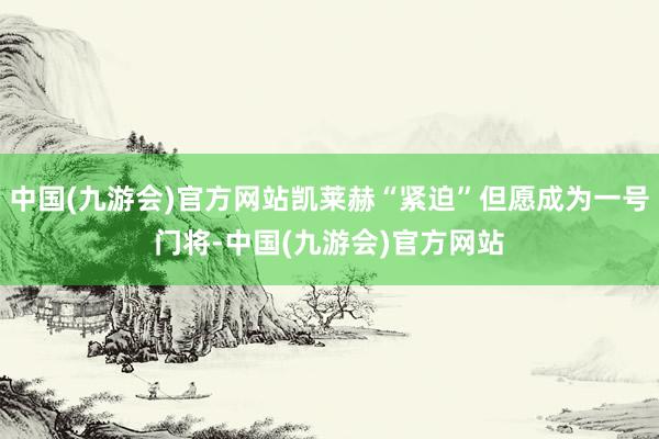 中国(九游会)官方网站凯莱赫“紧迫”但愿成为一号门将-中国(九游会)官方网站