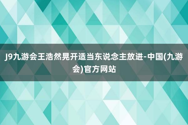 J9九游会王浩然晃开适当东说念主放进-中国(九游会)官方网站