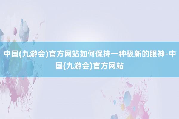 中国(九游会)官方网站如何保持一种极新的眼神-中国(九游会)官方网站