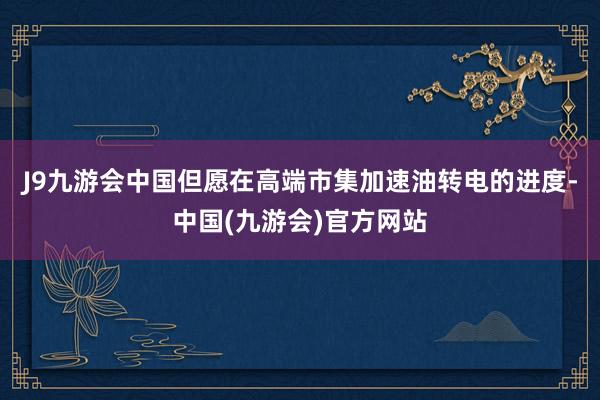 J9九游会中国但愿在高端市集加速油转电的进度-中国(九游会)官方网站