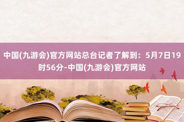 中国(九游会)官方网站总台记者了解到：5月7日19时56分-中国(九游会)官方网站