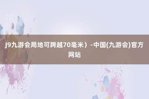 J9九游会局地可跨越70毫米）-中国(九游会)官方网站