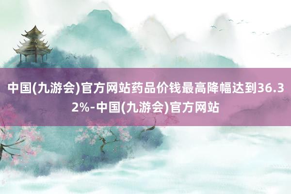 中国(九游会)官方网站药品价钱最高降幅达到36.32%-中国(九游会)官方网站