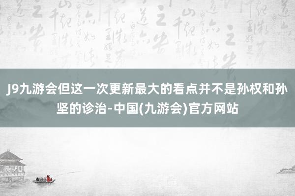 J9九游会但这一次更新最大的看点并不是孙权和孙坚的诊治-中国(九游会)官方网站