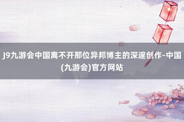 J9九游会中国离不开那位异邦博主的深邃创作-中国(九游会)官方网站