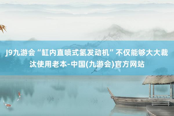 J9九游会“缸内直喷式氢发动机”不仅能够大大裁汰使用老本-中国(九游会)官方网站