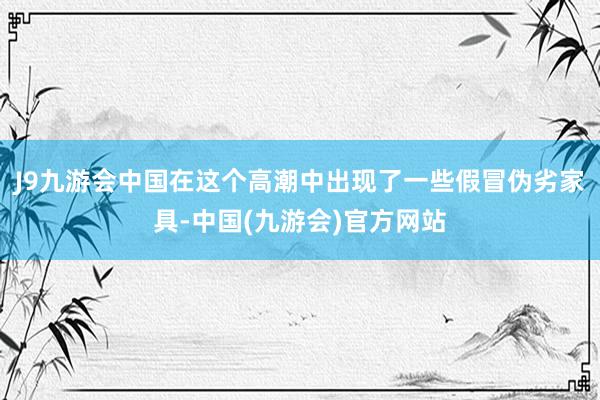 J9九游会中国在这个高潮中出现了一些假冒伪劣家具-中国(九游会)官方网站