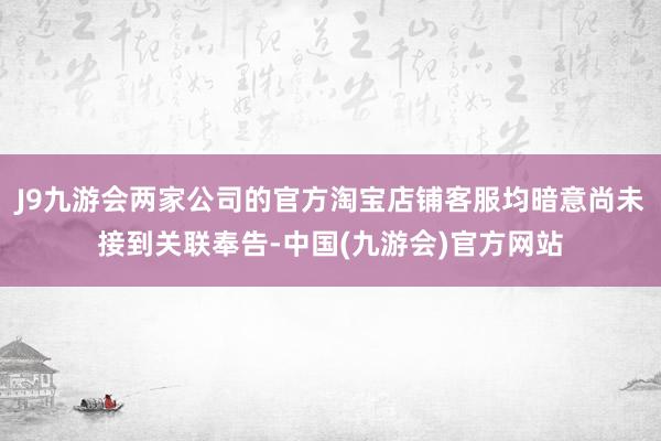 J9九游会两家公司的官方淘宝店铺客服均暗意尚未接到关联奉告-中国(九游会)官方网站