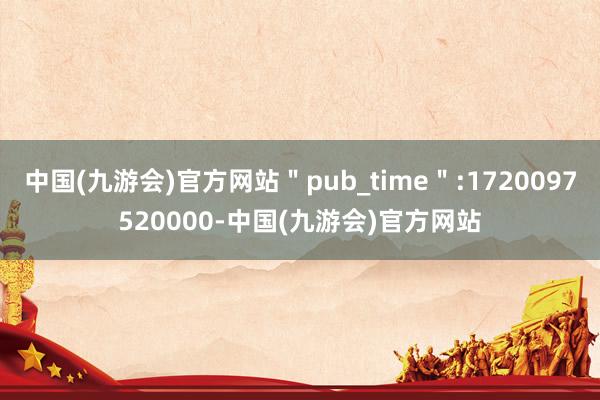 中国(九游会)官方网站＂pub_time＂:1720097520000-中国(九游会)官方网站