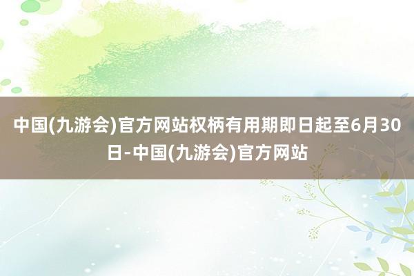 中国(九游会)官方网站权柄有用期即日起至6月30日-中国(九游会)官方网站