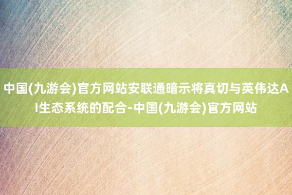 中国(九游会)官方网站安联通暗示将真切与英伟达AI生态系统的配合-中国(九游会)官方网站