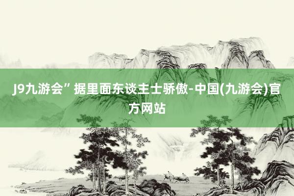 J9九游会”据里面东谈主士骄傲-中国(九游会)官方网站