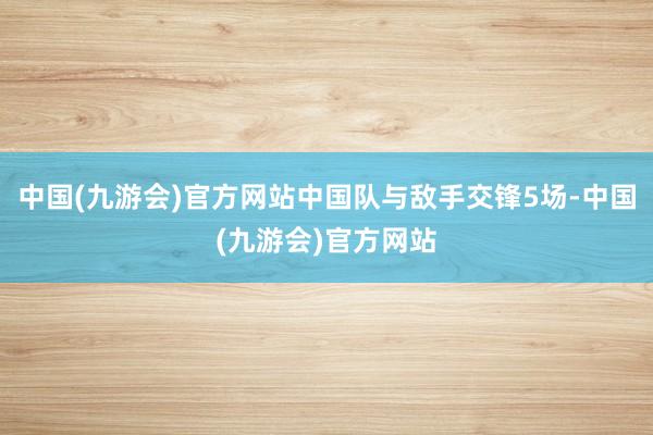 中国(九游会)官方网站中国队与敌手交锋5场-中国(九游会)官方网站