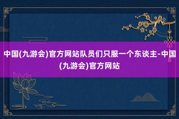 中国(九游会)官方网站队员们只服一个东谈主-中国(九游会)官方网站